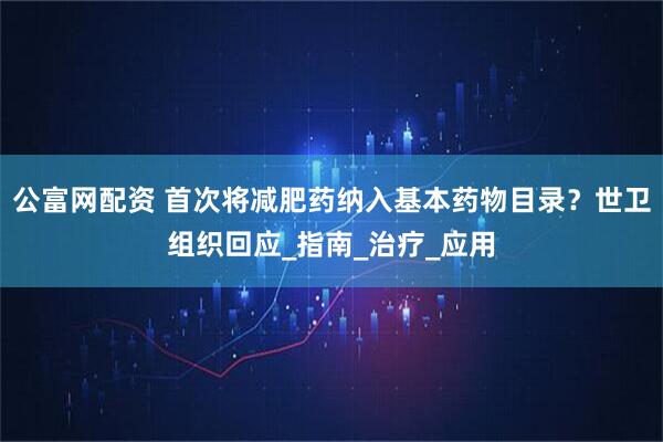 公富网配资 首次将减肥药纳入基本药物目录？世卫组织回应_指南_治疗_应用