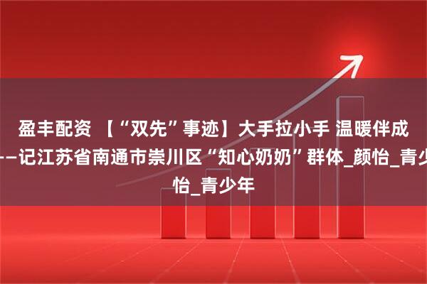 盈丰配资 【“双先”事迹】大手拉小手 温暖伴成长——记江苏省南通市崇川区“知心奶奶”群体_颜怡_青少年