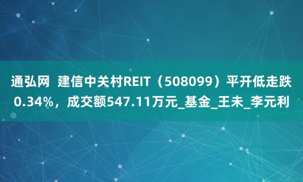 通弘网  建信中关村REIT（508099）平开低走跌0.34%，成交额547.11万元_基金_王未_李元利