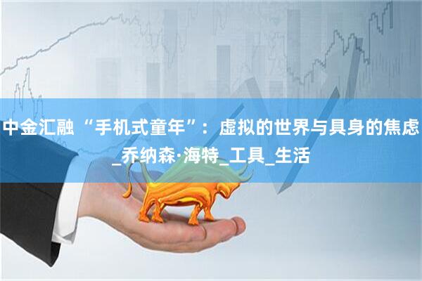 中金汇融 “手机式童年”：虚拟的世界与具身的焦虑_乔纳森·海特_工具_生活