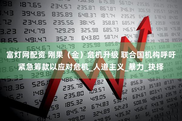 富灯网配资 刚果（金）危机升级 联合国机构呼吁紧急筹款以应对危机_人道主义_暴力_抉择