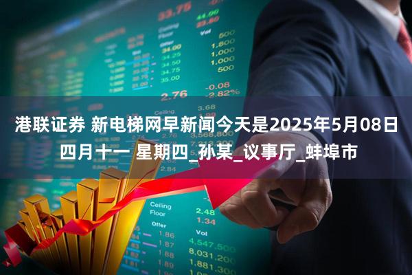港联证券 新电梯网早新闻今天是2025年5月08日 四月十一 星期四_孙某_议事厅_蚌埠市