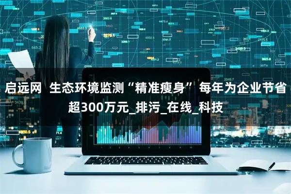 启远网  生态环境监测“精准瘦身” 每年为企业节省超300万元_排污_在线_科技
