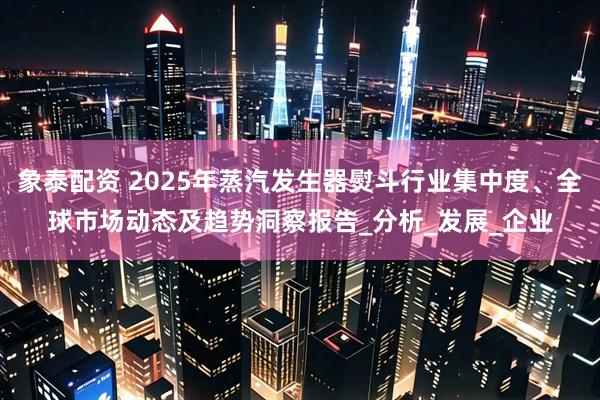 象泰配资 2025年蒸汽发生器熨斗行业集中度、全球市场动态及趋势洞察报告_分析_发展_企业