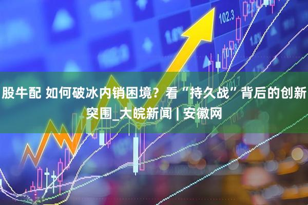 股牛配 如何破冰内销困境？看“持久战”背后的创新突围_大皖新闻 | 安徽网