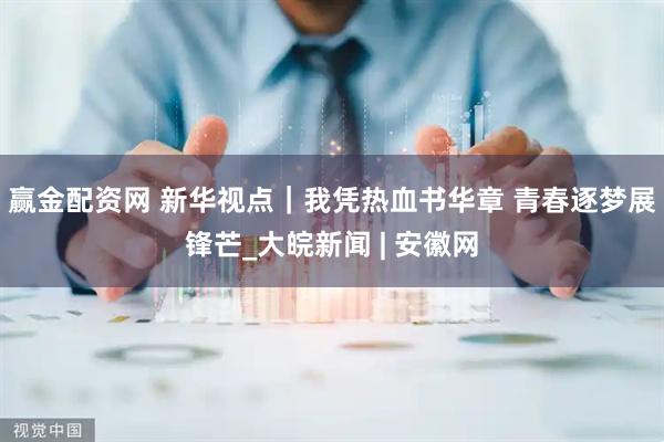 赢金配资网 新华视点｜我凭热血书华章 青春逐梦展锋芒_大皖新闻 | 安徽网