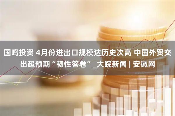 国鸣投资 4月份进出口规模达历史次高 中国外贸交出超预期“韧性答卷”_大皖新闻 | 安徽网