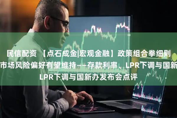 民信配资 【点石成金|宏观金融】政策组合拳细则进一步落地，市场风险偏好有望维持——存款利率、LPR下调与国新办发布会点评