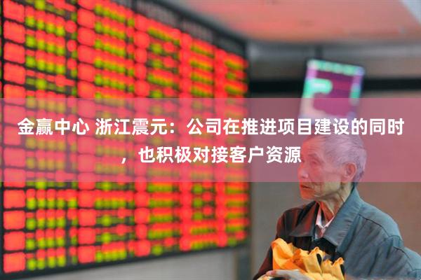 金赢中心 浙江震元：公司在推进项目建设的同时，也积极对接客户资源