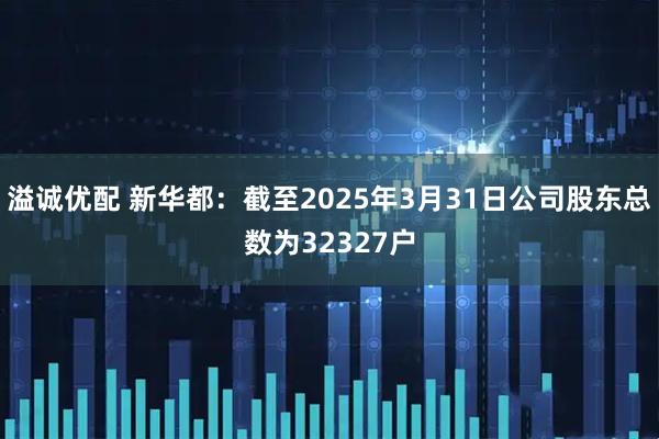 溢诚优配 新华都：截至2025年3月31日公司股东总数为32327户