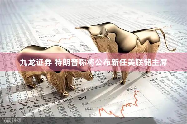 九龙证券 特朗普称将公布新任美联储主席