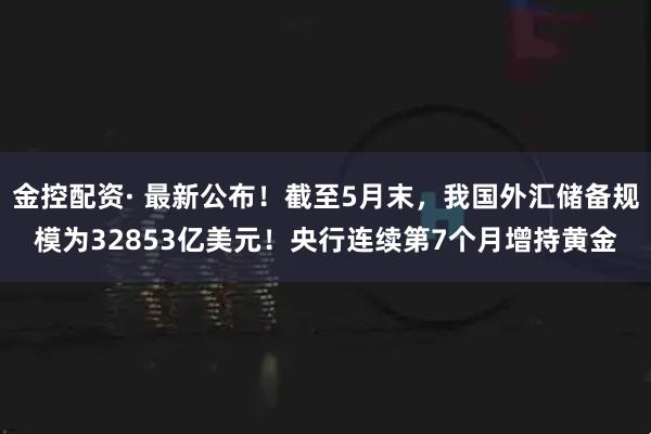 金控配资· 最新公布！截至5月末，我国外汇储备规模为32853亿美元！央行连续第7个月增持黄金