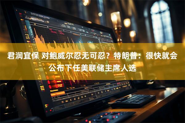 君润宜保 对鲍威尔忍无可忍？特朗普：很快就会公布下任美联储主席人选