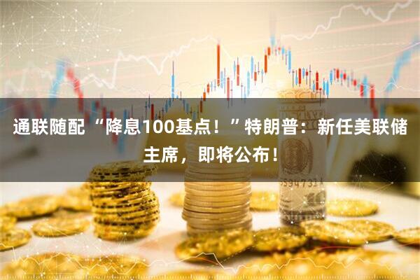 通联随配 “降息100基点！”特朗普：新任美联储主席，即将公布！