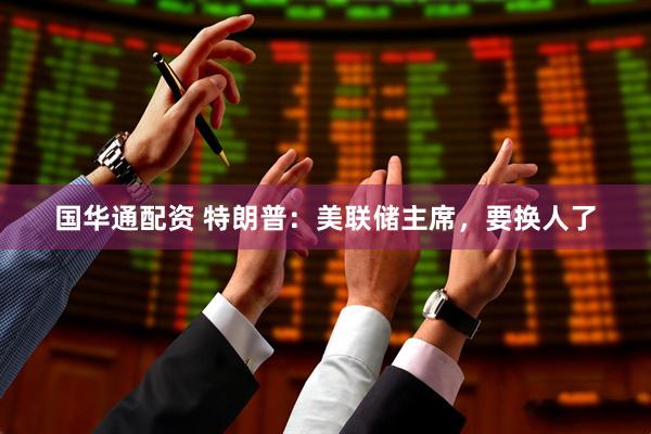 国华通配资 特朗普：美联储主席，要换人了