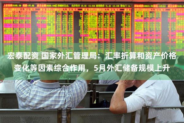 宏泰配资 国家外汇管理局：汇率折算和资产价格变化等因素综合作用，5月外汇储备规模上升