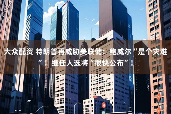 大众配资 特朗普再威胁美联储：鲍威尔“是个灾难”！继任人选将“很快公布”！