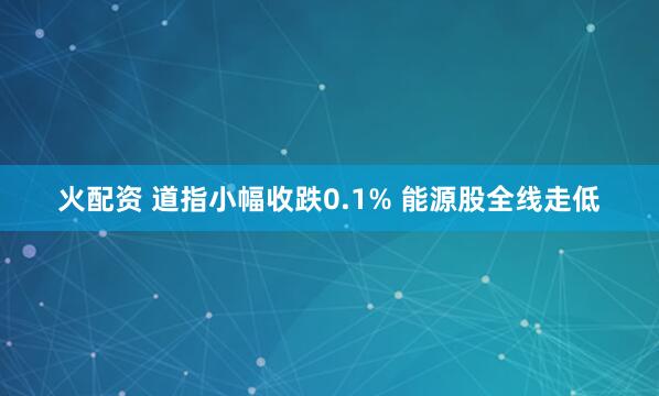 火配资 道指小幅收跌0.1% 能源股全线走低