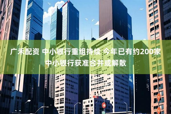 广禾配资 中小银行重组持续 今年已有约200家中小银行获准合并或解散