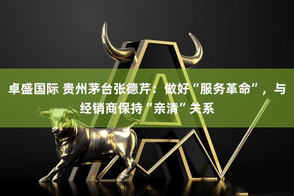 卓盛国际 贵州茅台张德芹：做好“服务革命”，与经销商保持“亲清”关系