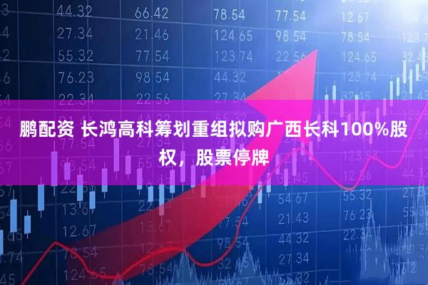 鹏配资 长鸿高科筹划重组拟购广西长科100%股权，股票停牌