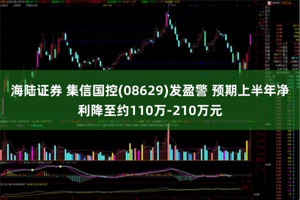 海陆证券 集信国控(08629)发盈警 预期上半年净利降至约110万-210万元