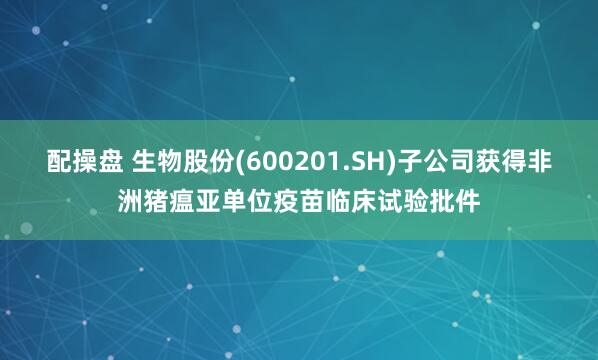 配操盘 生物股份(600201.SH)子公司获得非洲猪瘟亚单位疫苗临床试验批件