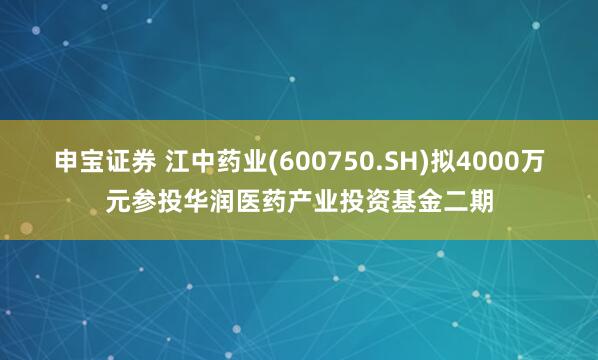 申宝证券 江中药业(600750.SH)拟4000万元参投华润医药产业投资基金二期