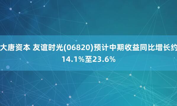 大唐资本 友谊时光(06820)预计中期收益同比增长约14.1%至23.6%