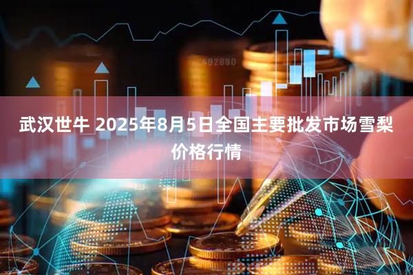 武汉世牛 2025年8月5日全国主要批发市场雪梨价格行情