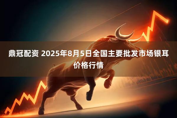 鼎冠配资 2025年8月5日全国主要批发市场银耳价格行情