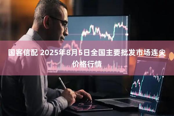 国客信配 2025年8月5日全国主要批发市场连尖价格行情