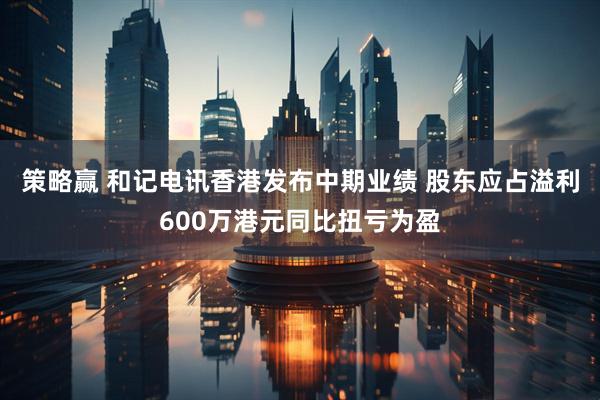 策略赢 和记电讯香港发布中期业绩 股东应占溢利600万港元同比扭亏为盈