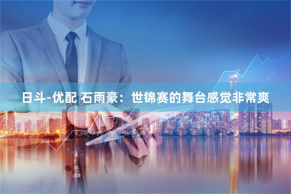 日斗-优配 石雨豪：世锦赛的舞台感觉非常爽
