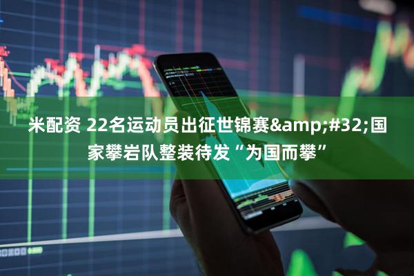 米配资 22名运动员出征世锦赛&#32;国家攀岩队整装待发“为国而攀”