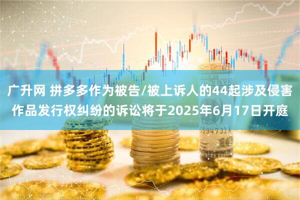 广升网 拼多多作为被告/被上诉人的44起涉及侵害作品发行权纠纷的诉讼将于2025年6月17日开庭