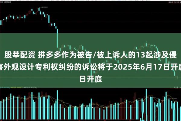 股莘配资 拼多多作为被告/被上诉人的13起涉及侵害外观设计专利权纠纷的诉讼将于2025年6月17日开庭
