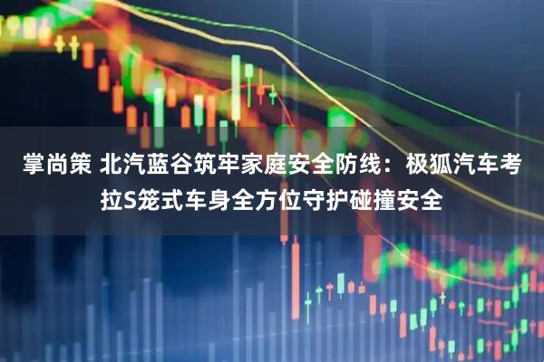 掌尚策 北汽蓝谷筑牢家庭安全防线：极狐汽车考拉S笼式车身全方位守护碰撞安全