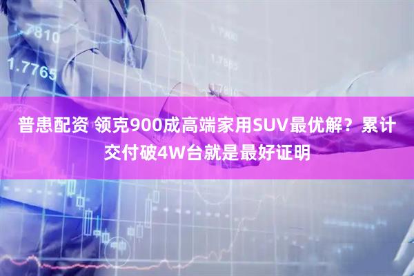 普患配资 领克900成高端家用SUV最优解？累计交付破4W台就是最好证明