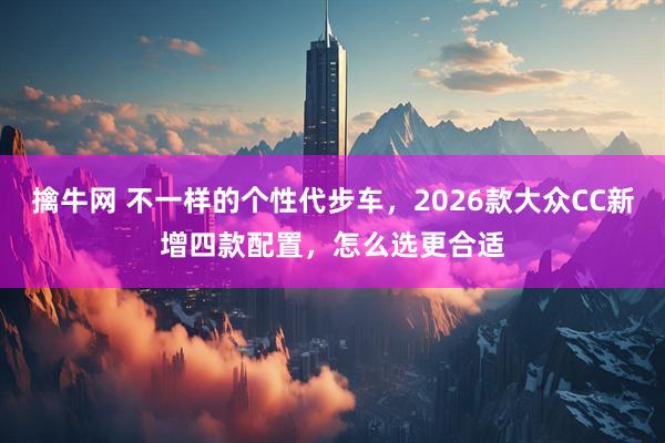 擒牛网 不一样的个性代步车，2026款大众CC新增四款配置，怎么选更合适