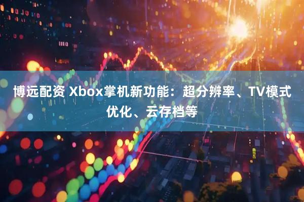 博远配资 Xbox掌机新功能:超分辨率、TV模式优化、云存档等