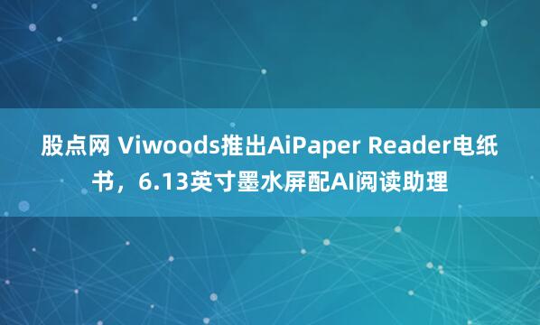 股点网 Viwoods推出AiPaper Reader电纸书，6.13英寸墨水屏配AI阅读助理