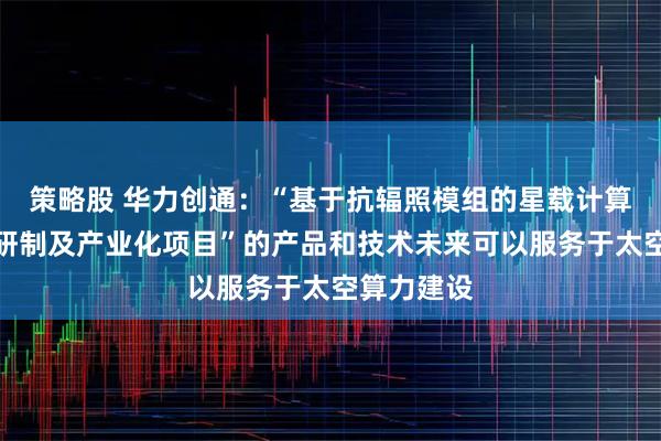 策略股 华力创通：“基于抗辐照模组的星载计算处理设备研制及产业化项目”的产品和技术未来可以服务于太空算力建设