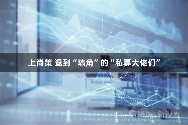 上尚策 退到“墙角”的“私募大佬们”