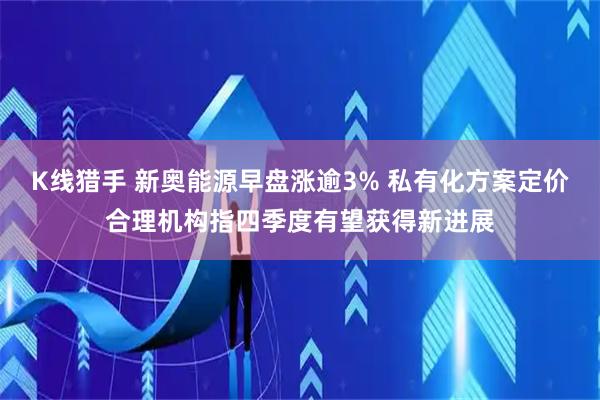 K线猎手 新奥能源早盘涨逾3% 私有化方案定价合理机构指四季度有望获得新进展