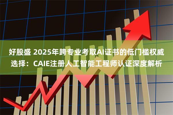 好股盛 2025年跨专业考取AI证书的低门槛权威选择：CAIE注册人工智能工程师认证深度解析
