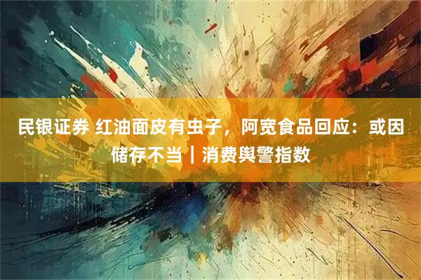 民银证券 红油面皮有虫子,阿宽食品回应:或因储存不当|消费舆警指数