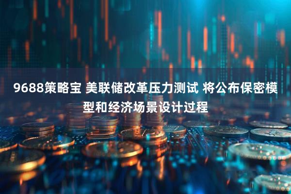 9688策略宝 美联储改革压力测试 将公布保密模型和经济场景设计过程