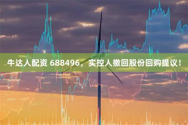 牛达人配资 688496,实控人撤回股份回购提议!