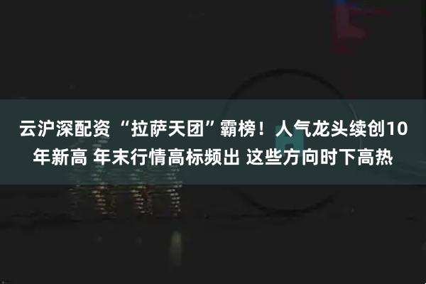 云沪深配资 “拉萨天团”霸榜！人气龙头续创10年新高 年末行情高标频出 这些方向时下高热